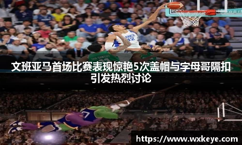 文班亚马首场比赛表现惊艳5次盖帽与字母哥隔扣引发热烈讨论